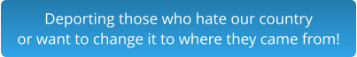 Deporting those who hate our country  or want to change it to where they came from!