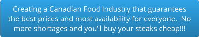 Creating a Canadian Food Industry that guarantees the best prices and most availability for everyone.  No more shortages and you’ll buy your steaks cheap!!!