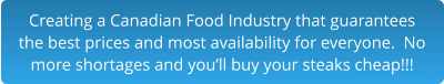 Creating a Canadian Food Industry that guarantees the best prices and most availability for everyone.  No more shortages and you’ll buy your steaks cheap!!!