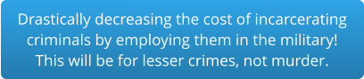 Drastically decreasing the cost of incarceratingcriminals by employing them in the military!This will be for lesser crimes, not murder.