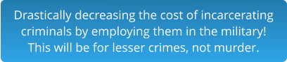 Drastically decreasing the cost of incarceratingcriminals by employing them in the military!This will be for lesser crimes, not murder.