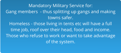 Mandatory Military Service for:Gang members  - thus splitting up gangs and making  towns safer.Homeless - those living in tents etc will have a full time job, roof over their head, food and income. Those who refuse to work or want to take advantage of the system.  